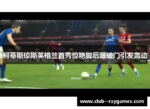 柯蒂斯琼斯英格兰首秀惊艳脚后跟破门引发轰动