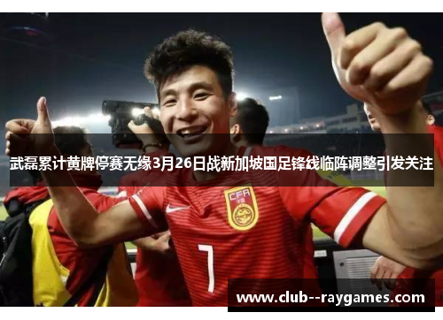 武磊累计黄牌停赛无缘3月26日战新加坡国足锋线临阵调整引发关注